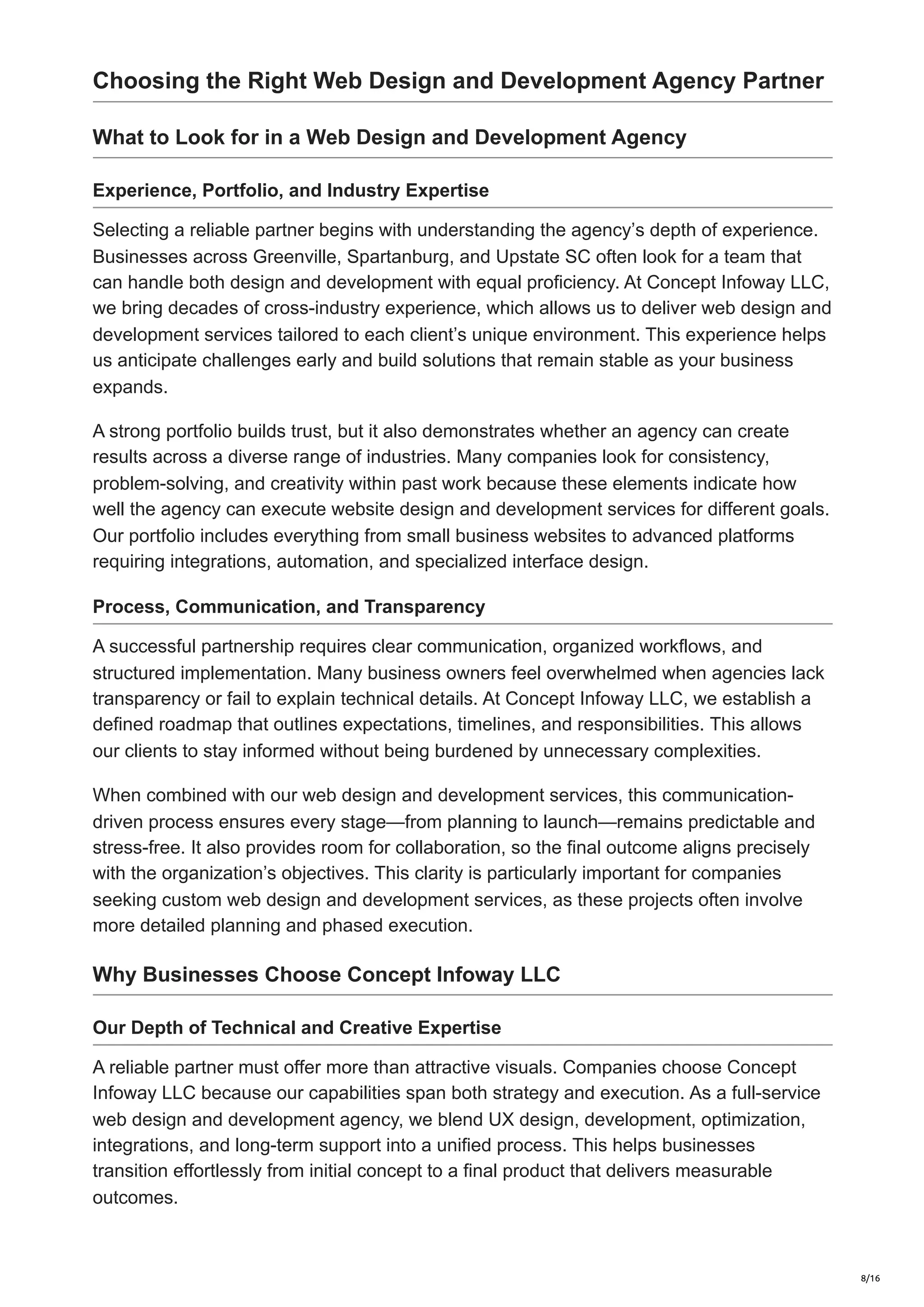 Choosing the Right Web Design and Development Agency Partner
What to Look for in a Web Design and Development Agency
Experience, Portfolio, and Industry Expertise
Selecting a reliable partner begins with understanding the agency’s depth of experience.
Businesses across Greenville, Spartanburg, and Upstate SC often look for a team that
can handle both design and development with equal proficiency. At Concept Infoway LLC,
we bring decades of cross-industry experience, which allows us to deliver web design and
development services tailored to each client’s unique environment. This experience helps
us anticipate challenges early and build solutions that remain stable as your business
expands.
A strong portfolio builds trust, but it also demonstrates whether an agency can create
results across a diverse range of industries. Many companies look for consistency,
problem-solving, and creativity within past work because these elements indicate how
well the agency can execute website design and development services for different goals.
Our portfolio includes everything from small business websites to advanced platforms
requiring integrations, automation, and specialized interface design.
Process, Communication, and Transparency
A successful partnership requires clear communication, organized workflows, and
structured implementation. Many business owners feel overwhelmed when agencies lack
transparency or fail to explain technical details. At Concept Infoway LLC, we establish a
defined roadmap that outlines expectations, timelines, and responsibilities. This allows
our clients to stay informed without being burdened by unnecessary complexities.
When combined with our web design and development services, this communication-
driven process ensures every stage—from planning to launch—remains predictable and
stress-free. It also provides room for collaboration, so the final outcome aligns precisely
with the organization’s objectives. This clarity is particularly important for companies
seeking custom web design and development services, as these projects often involve
more detailed planning and phased execution.
Why Businesses Choose Concept Infoway LLC
Our Depth of Technical and Creative Expertise
A reliable partner must offer more than attractive visuals. Companies choose Concept
Infoway LLC because our capabilities span both strategy and execution. As a full-service
web design and development agency, we blend UX design, development, optimization,
integrations, and long-term support into a unified process. This helps businesses
transition effortlessly from initial concept to a final product that delivers measurable
outcomes.
8/16
 