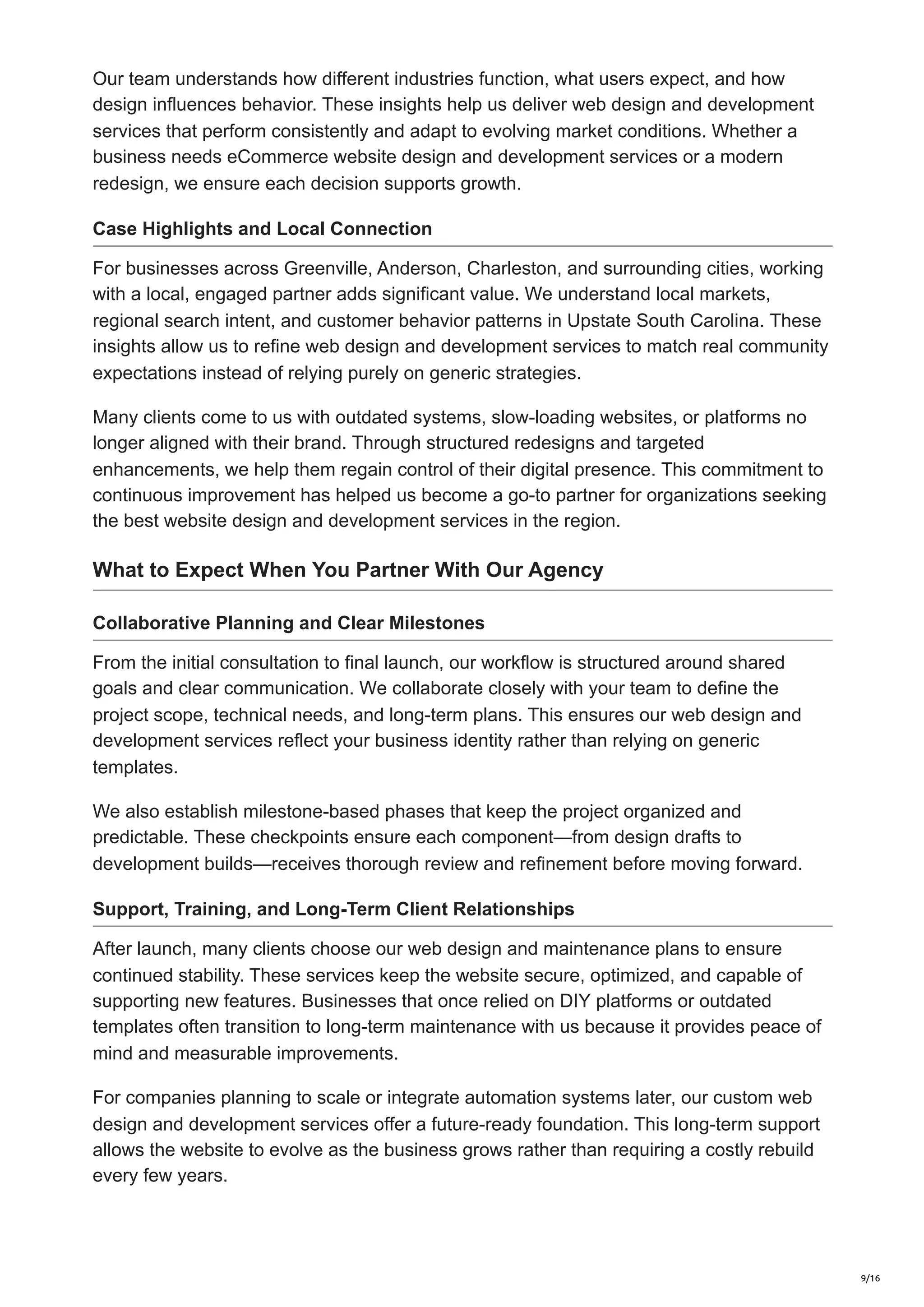Our team understands how different industries function, what users expect, and how
design influences behavior. These insights help us deliver web design and development
services that perform consistently and adapt to evolving market conditions. Whether a
business needs eCommerce website design and development services or a modern
redesign, we ensure each decision supports growth.
Case Highlights and Local Connection
For businesses across Greenville, Anderson, Charleston, and surrounding cities, working
with a local, engaged partner adds significant value. We understand local markets,
regional search intent, and customer behavior patterns in Upstate South Carolina. These
insights allow us to refine web design and development services to match real community
expectations instead of relying purely on generic strategies.
Many clients come to us with outdated systems, slow-loading websites, or platforms no
longer aligned with their brand. Through structured redesigns and targeted
enhancements, we help them regain control of their digital presence. This commitment to
continuous improvement has helped us become a go-to partner for organizations seeking
the best website design and development services in the region.
What to Expect When You Partner With Our Agency
Collaborative Planning and Clear Milestones
From the initial consultation to final launch, our workflow is structured around shared
goals and clear communication. We collaborate closely with your team to define the
project scope, technical needs, and long-term plans. This ensures our web design and
development services reflect your business identity rather than relying on generic
templates.
We also establish milestone-based phases that keep the project organized and
predictable. These checkpoints ensure each component—from design drafts to
development builds—receives thorough review and refinement before moving forward.
Support, Training, and Long-Term Client Relationships
After launch, many clients choose our web design and maintenance plans to ensure
continued stability. These services keep the website secure, optimized, and capable of
supporting new features. Businesses that once relied on DIY platforms or outdated
templates often transition to long-term maintenance with us because it provides peace of
mind and measurable improvements.
For companies planning to scale or integrate automation systems later, our custom web
design and development services offer a future-ready foundation. This long-term support
allows the website to evolve as the business grows rather than requiring a costly rebuild
every few years.
9/16
 