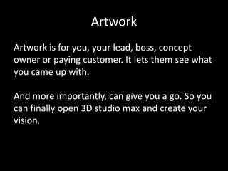 Artwork
Artwork is for you, your lead, boss, concept
owner or paying customer. It lets them see what
you came up with.

And more importantly, can give you a go. So you
can finally open 3D studio max and create your
vision.

 