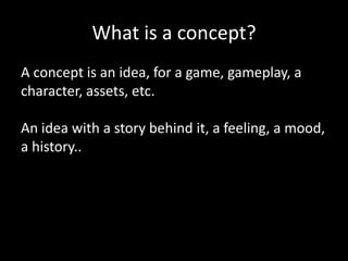 What is a concept?
A concept is an idea, for a game, gameplay, a
character, assets, etc.
An idea with a story behind it, a feeling, a mood,
a history..

 