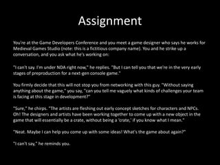 Assignment
You're at the Game Developers Conference and you meet a game designer who says he works for
Medieval Games Studio (note: this is a fictitious company name). You and he strike up a
conversation, and you ask what he's working on:
"I can't say. I'm under NDA right now," he replies. "But I can tell you that we're in the very early
stages of preproduction for a next-gen console game."
You firmly decide that this will not stop you from networking with this guy. "Without saying
anything about the game," you say, "can you tell me vaguely what kinds of challenges your team
is facing at this stage in development?"
"Sure," he chirps. "The artists are fleshing out early concept sketches for characters and NPCs.
Oh! The designers and artists have been working together to come up with a new object in the
game that will essentially be a crate, without being a ‘crate,' if you know what I mean."

"Neat. Maybe I can help you come up with some ideas! What's the game about again?"
"I can't say," he reminds you.

 
