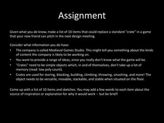 Assignment
Given what you do know, make a list of 10 items that could replace a standard "crate" in a game
that your new friend can pitch in the next design meeting.
Consider what information you do have:
• The company is called Medieval Games Studio. This might tell you something about the kinds
of content the company is likely to be working on.
• You want to provide a range of ideas, since you really don't know what the game will be.
• "Crates" need to be simple objects which, in and of themselves, don't take up a lot of
memory (read: low poly count).
• Crates are used for storing, blocking, building, climbing, throwing, smashing, and more! The
object needs to be versatile, movable, stackable, and stable when situated on the floor.
Come up with a list of 10 items and sketches. You may add a few words to each item about the
source of inspiration or explanation for why it would work -- but be brief!

 