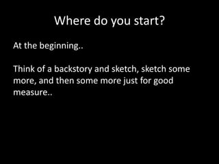 Where do you start?
At the beginning..
Think of a backstory and sketch, sketch some
more, and then some more just for good
measure..

 