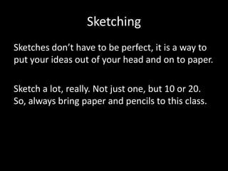 Sketching
Sketches don’t have to be perfect, it is a way to
put your ideas out of your head and on to paper.
Sketch a lot, really. Not just one, but 10 or 20.
So, always bring paper and pencils to this class.

 