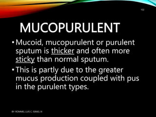 MUCOPURULENT
•Mucoid, mucopurulent or purulent
sputum is thicker and often more
sticky than normal sputum.
•This is partly due to the greater
mucus production coupled with pus
in the purulent types.
BY: ROMMEL LUIS C. ISRAEL III
102
 