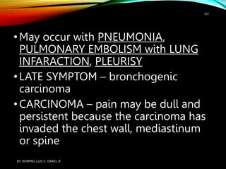 •May occur with PNEUMONIA,
PULMONARY EMBOLISM with LUNG
INFARACTION, PLEURISY
•LATE SYMPTOM – bronchogenic
carcinoma
•CARCINOMA – pain may be dull and
persistent because the carcinoma has
invaded the chest wall, mediastinum
or spine
BY: ROMMEL LUIS C. ISRAEL III
107
 