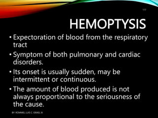 HEMOPTYSIS
• Expectoration of blood from the respiratory
tract
• Symptom of both pulmonary and cardiac
disorders.
• Its onset is usually sudden, may be
intermittent or continuous.
• The amount of blood produced is not
always proportional to the seriousness of
the cause.
BY: ROMMEL LUIS C. ISRAEL III
117
 