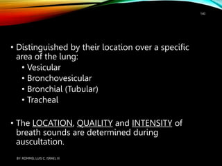 • Distinguished by their location over a specific
area of the lung:
• Vesicular
• Bronchovesicular
• Bronchial (Tubular)
• Tracheal
• The LOCATION, QUAILITY and INTENSITY of
breath sounds are determined during
auscultation.
BY: ROMMEL LUIS C. ISRAEL III
140
 