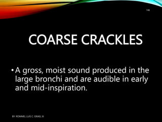 COARSE CRACKLES
•A gross, moist sound produced in the
large bronchi and are audible in early
and mid-inspiration.
BY: ROMMEL LUIS C. ISRAEL III
146
 