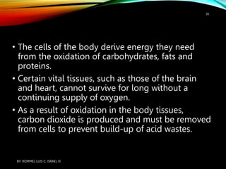 • The cells of the body derive energy they need
from the oxidation of carbohydrates, fats and
proteins.
• Certain vital tissues, such as those of the brain
and heart, cannot survive for long without a
continuing supply of oxygen.
• As a result of oxidation in the body tissues,
carbon dioxide is produced and must be removed
from cells to prevent build-up of acid wastes.
BY: ROMMEL LUIS C. ISRAEL III
30
 
