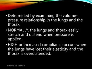 • Determined by examining the volume-
pressure relationship in the lungs and the
thorax.
• NORMALLY, the lungs and thorax easily
stretch and distend when pressure is
applied.
• HIGH or increased compliance occurs when
the lungs have lost their elasticity and the
thorax is overdistended.
BY: ROMMEL LUIS C. ISRAEL III
43
 