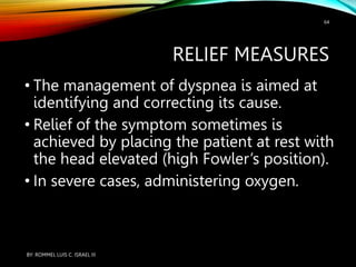 RELIEF MEASURES
• The management of dyspnea is aimed at
identifying and correcting its cause.
• Relief of the symptom sometimes is
achieved by placing the patient at rest with
the head elevated (high Fowler’s position).
• In severe cases, administering oxygen.
BY: ROMMEL LUIS C. ISRAEL III
64
 