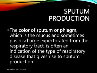 SPUTUM
PRODUCTION
•The color of sputum or phlegm,
which is the mucus and sometimes
pus discharge expectorated from the
respiratory tract, is often an
indication of the type of respiratory
disease that gives rise to sputum
production.
BY: ROMMEL LUIS C. ISRAEL III
73
 