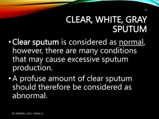 CLEAR, WHITE, GRAY
SPUTUM
•Clear sputum is considered as normal,
however, there are many conditions
that may cause excessive sputum
production.
•A profuse amount of clear sputum
should therefore be considered as
abnormal.
BY: ROMMEL LUIS C. ISRAEL III
76
 