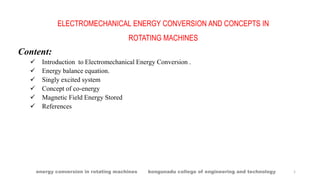 ELECTROMECHANICAL ENERGY CONVERSION AND CONCEPTS IN
ROTATING MACHINES
Content:
 Introduction to Electromechanical Energy Conversion .
 Energy balance equation.
 Singly excited system
 Concept of co-energy
 Magnetic Field Energy Stored
 References
energy conversion in rotating machines kongunadu college of engineering and technology 1
 
