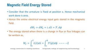 Magnetic Field Energy Stored
• Consider that the armature is fixed at position x. Hence mechanical
work done is zero.
• Hence the entire electrical energy input gets stored in the magnetic
field.
𝑑𝑊𝑓 = 𝑑𝑊𝑒 = 𝑖. 𝑑𝜆 = ℱ. 𝑑𝜙
• The energy stored when there is a change in flux or flux linkages can
be written as,
𝑊𝑓 = 𝑖 𝜆 𝑑𝜆 =
𝜆
0
ℱ 𝜙 𝑑𝜙
𝜙
0
−−− −2
10energy conversion in rotating machines kongunadu college of engineering and technology
 