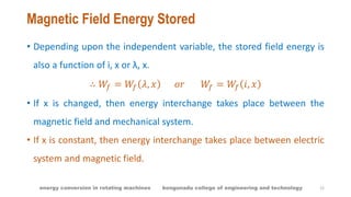Magnetic Field Energy Stored
• Depending upon the independent variable, the stored field energy is
also a function of i, x or λ, x.
∴ 𝑊𝑓 = 𝑊𝑓 𝜆, 𝑥 𝑜𝑟 𝑊𝑓 = 𝑊𝑓 𝑖, 𝑥
• If x is changed, then energy interchange takes place between the
magnetic field and mechanical system.
• If x is constant, then energy interchange takes place between electric
system and magnetic field.
12energy conversion in rotating machines kongunadu college of engineering and technology
 