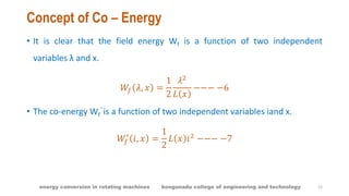 Concept of Co – Energy
• It is clear that the field energy Wf is a function of two independent
variables λ and x.
𝑊𝑓 𝜆, 𝑥 =
1
2
𝜆2
𝐿 𝑥
−−− −6
• The co-energy Wf
’ is a function of two independent variables iand x.
𝑊𝑓
′
𝑖, 𝑥 =
1
2
𝐿 𝑥 𝑖2
−−− −7
15energy conversion in rotating machines kongunadu college of engineering and technology
 