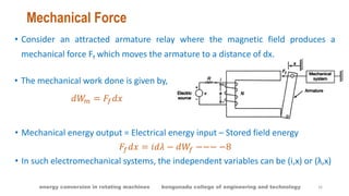 Mechanical Force
• Consider an attracted armature relay where the magnetic field produces a
mechanical force Ff which moves the armature to a distance of dx.
• The mechanical work done is given by,
𝑑𝑊𝑚 = 𝐹𝑓 𝑑𝑥
• Mechanical energy output = Electrical energy input – Stored field energy
𝐹𝑓 𝑑𝑥 = 𝑖𝑑𝜆 − 𝑑𝑊𝑓 −−− −8
• In such electromechanical systems, the independent variables can be (i,x) or (λ,x)
16energy conversion in rotating machines kongunadu college of engineering and technology
 