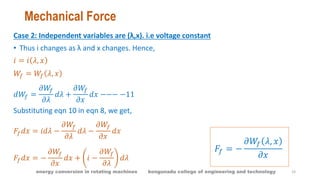 Mechanical Force
Case 2: Independent variables are (λ,x). i.e voltage constant
• Thus i changes as λ and x changes. Hence,
𝑖 = 𝑖 𝜆, 𝑥
𝑊𝑓 = 𝑊𝑓 𝜆, 𝑥
𝑑𝑊𝑓 =
𝜕𝑊𝑓
𝜕𝜆
𝑑𝜆 +
𝜕𝑊𝑓
𝜕𝑥
𝑑𝑥 −−− −11
Substituting eqn 10 in eqn 8, we get,
𝐹𝑓 𝑑𝑥 = 𝑖𝑑𝜆 −
𝜕𝑊𝑓
𝜕𝜆
𝑑𝜆 −
𝜕𝑊𝑓
𝜕𝑥
𝑑𝑥
𝐹𝑓 𝑑𝑥 = −
𝜕𝑊𝑓
𝜕𝑥
𝑑𝑥 + 𝑖 −
𝜕𝑊𝑓
𝜕𝜆
𝑑𝜆
𝐹𝑓 = −
𝜕𝑊𝑓 𝜆, 𝑥
𝜕𝑥
19energy conversion in rotating machines kongunadu college of engineering and technology
 