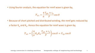 • Using fourier analysis, the equation for mmf wave is given by,
ℱ 𝑎1 =
4
𝜋
𝑇𝑝ℎ × 𝑖 𝑎
𝑃
cos 𝜃
• Because of short pitched and distributed winding, the mmf gets reduced by
a factor Kp and Kd. Hence the equation for mmf wave is given by,
ℱ 𝑎1 =
4
𝜋
𝐾 𝑝 𝐾 𝑑
𝑇𝑝ℎ × 𝑖 𝑎
𝑃
cos 𝜃 = 𝐹1𝑝 cos 𝜃
20energy conversion in rotating machines kongunadu college of engineering and technology
 