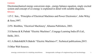 21
Conclusion:
Electromechanical energy conversion steps , energy balance equation, singly excited
system and concept of co-energy is explained in detail with suitable diagrams.
References:
1.P. C. Sen., ‘Principles of Electrical Machines and Power Electronics’, John Wiley
& Sons,1997.
2.P.S. Bimbhra, ‘Electrical Machinery’, Khanna Publishers, 2003.
3.S.Sarma & K.Pathak “Electric Machines”, Cengage Learning India (P) Ltd.,
Delhi, 2011.
4.U.A.Bakshi&M.N.Bakshi “Electric Machines-I”, Technical publications,2015.
5.Other Web Sources.
energy conversion in rotating machines kongunadu college of engineering and technology
 