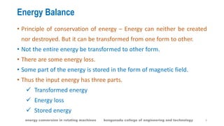 Energy Balance
• Principle of conservation of energy – Energy can neither be created
nor destroyed. But it can be transformed from one form to other.
• Not the entire energy be transformed to other form.
• There are some energy loss.
• Some part of the energy is stored in the form of magnetic field.
• Thus the input energy has three parts.
 Transformed energy
 Energy loss
 Stored energy
4energy conversion in rotating machines kongunadu college of engineering and technology
 