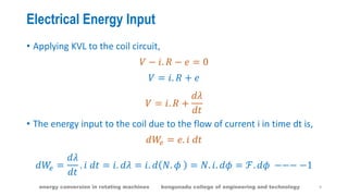 Electrical Energy Input
• Applying KVL to the coil circuit,
𝑉 − 𝑖. 𝑅 − 𝑒 = 0
𝑉 = 𝑖. 𝑅 + 𝑒
𝑉 = 𝑖. 𝑅 +
𝑑𝜆
𝑑𝑡
• The energy input to the coil due to the flow of current i in time dt is,
𝑑𝑊𝑒 = 𝑒. 𝑖 𝑑𝑡
𝑑𝑊𝑒 =
𝑑𝜆
𝑑𝑡
. 𝑖 𝑑𝑡 = 𝑖. 𝑑𝜆 = 𝑖. 𝑑 𝑁. 𝜙 = 𝑁. 𝑖. 𝑑𝜙 = ℱ. 𝑑𝜙 −−− −1
9energy conversion in rotating machines kongunadu college of engineering and technology
 