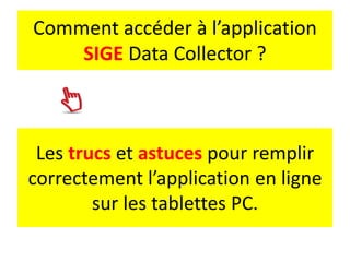 Les trucs et astuces pour remplir
correctement l’application en ligne
sur les tablettes PC.
Comment accéder à l’application
SIGE Data Collector ?
 