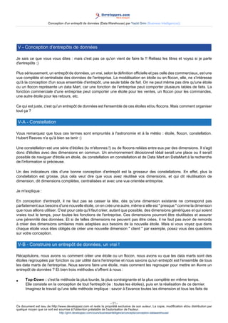 Conception d'un entrepôt de données (Data Warehouse) par Yazid Grim (Business Intelligen(ce))




 V - Conception d'entrepôts de données

Je sais ce que vous vous dites : mais c'est pas ce qu'on vient de faire la !! Relisez les titres et voyez si je parle
d'entrepôts :)

Plus sérieusement, un entrepôt de données, un vrai, selon la définition officielle et pas celle des commerciaux, est une
vue complète et centralisée des données de l'entreprise. La modélisation en étoile ou en flocon, elle, ne s'intéresse
qu'à la conception d'un sous ensemble d'entrepôt, une seule table de fait. On ne peut même pas dire qu'une étoile
ou un flocon représente un data Mart, car une fonction de l'entreprise peut comporter plusieurs tables de faits. La
fonction commerciale d'une entreprise peut comporter une étoile pour les ventes, un flocon pour les commandes,
une autre étoile pour les retours, etc.

Ce qui est juste, c'est qu'un entrepôt de données est l'ensemble de ces étoiles et/ou flocons. Mais comment organiser
tout ça ?

 V-A - Constellation

Vous remarquez que tous ces termes sont empruntés à l'astronomie et à la météo : étoile, flocon, constellation.
Hubert Reeves n'a qu'à bien se tenir :)

Une constellation est une série d'étoiles (tu m'étonnes !) ou de flocons reliées entre eux par des dimensions. Il s'agit
donc d'étoiles avec des dimensions en commun. Un environnement décisionnel idéal serait une place ou il serait
possible de naviguer d'étoile en étoile, de constellation en constellation et de Data Mart en DataMart à la recherche
de l'information si précieuse.

Un des indicateurs clés d'une bonne conception d'entrepôt est la grosseur des constellations. En effet, plus la
constellation est grosse, plus cela veut dire que vous avez réutilisé vos dimensions, et qui dit réutilisation de
dimension, dit dimensions complètes, centralisées et avec une vue orientée entreprise.

Je m'explique :

En conception d'entrepôt, il ne faut pas se casser la tête, dès qu'une dimension existante ne correspond pas
parfaitement aux besoins d'une nouvelle étoile, on en crée une autre, même si elle est " presque " comme la dimension
que nous allions utiliser. C'est pour cela qu'il faut créer, autant que possible, des dimensions génériques et qui soient
vraies tout le temps, pour toutes les fonctions de l'entreprise. Ces dimensions pourront être réutilisées et assurer
une pérennité des données. Et si de telles dimensions ne peuvent pas être crées, il ne faut pas avoir de remords
à créer des dimensions similaires mais adaptées aux besoins de la nouvelle étoile. Mais si vous voyez que dans
chaque étoile vous êtes obligés de créer une nouvelle dimension " client " par exemple, posez vous des questions
sur votre conception.

 V-B - Construire un entrepôt de données, un vrai !

Récapitulons, nous avons vu comment créer une étoile ou un flocon, nous avons vu que les data marts sont des
étoiles regroupées par fonction ou par utilité dans l'entreprise et nous savons qu'un entrepôt est l'ensemble de tous
les data marts de l'entreprise. Nous savons faire une étoile, mais comment les regrouper pour mettre en #uvre un
entrepôt de données ? Et bien trois méthodes s'offrent à nous :

•     Top-Down : c'est la méthode la plus lourde, la plus contraignante et la plus complète en même temps.
      Elle consiste en la conception de tout l'entrepôt (ie : toutes les étoiles), puis en la réalisation de ce dernier.
      Imaginez le travail qu'une telle méthode implique : savoir à l'avance toutes les dimension et tous les faits de


                                                                     - 11 -
Ce document est issu de http://www.developpez.com et reste la propriété exclusive de son auteur. La copie, modification et/ou distribution par
quelque moyen que ce soit est soumise à l'obtention préalable de l'autorisation de l'auteur.
                               http://grim.developpez.com/cours/businessintelligence/concepts/conception-datawarehouse/
 