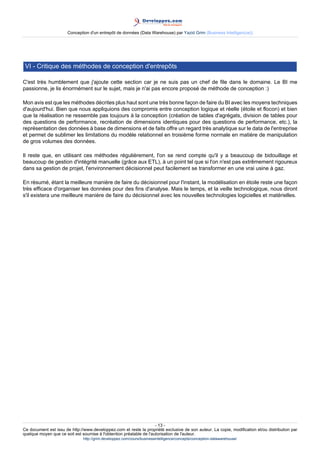 Conception d'un entrepôt de données (Data Warehouse) par Yazid Grim (Business Intelligen(ce))




 VI - Critique des méthodes de conception d'entrepôts

C'est très humblement que j'ajoute cette section car je ne suis pas un chef de file dans le domaine. Le BI me
passionne, je lis énormément sur le sujet, mais je n'ai pas encore proposé de méthode de conception :)

Mon avis est que les méthodes décrites plus haut sont une très bonne façon de faire du BI avec les moyens techniques
d'aujourd'hui. Bien que nous appliquions des compromis entre conception logique et réelle (étoile et flocon) et bien
que la réalisation ne ressemble pas toujours à la conception (création de tables d'agrégats, division de tables pour
des questions de performance, recréation de dimensions identiques pour des questions de performance, etc.), la
représentation des données à base de dimensions et de faits offre un regard très analytique sur le data de l'entreprise
et permet de sublimer les limitations du modèle relationnel en troisième forme normale en matière de manipulation
de gros volumes des données.

Il reste que, en utilisant ces méthodes régulièrement, l'on se rend compte qu'il y a beaucoup de bidouillage et
beaucoup de gestion d'intégrité manuelle (grâce aux ETL), à un point tel que si l'on n'est pas extrêmement rigoureux
dans sa gestion de projet, l'environnement décisionnel peut facilement se transformer en une vrai usine à gaz.

En résumé, étant la meilleure manière de faire du décisionnel pour l'instant, la modélisation en étoile reste une façon
très efficace d'organiser les données pour des fins d'analyse. Mais le temps, et la veille technologique, nous diront
s'il existera une meilleure manière de faire du décisionnel avec les nouvelles technologies logicielles et matérielles.




                                                                     - 13 -
Ce document est issu de http://www.developpez.com et reste la propriété exclusive de son auteur. La copie, modification et/ou distribution par
quelque moyen que ce soit est soumise à l'obtention préalable de l'autorisation de l'auteur.
                               http://grim.developpez.com/cours/businessintelligence/concepts/conception-datawarehouse/
 