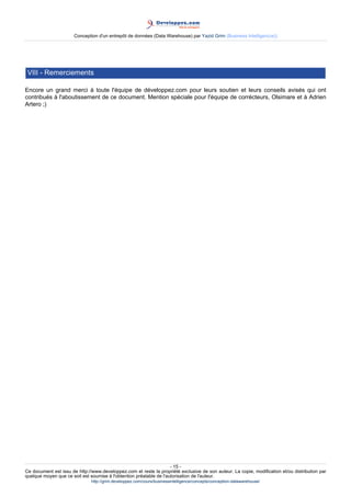 Conception d'un entrepôt de données (Data Warehouse) par Yazid Grim (Business Intelligen(ce))




 VIII - Remerciements

Encore un grand merci à toute l'équipe de développez.com pour leurs soutien et leurs conseils avisés qui ont
contribués à l'aboutissement de ce document. Mention spéciale pour l'équipe de corrécteurs, Olsimare et à Adrien
Artero ;)




                                                                     - 15 -
Ce document est issu de http://www.developpez.com et reste la propriété exclusive de son auteur. La copie, modification et/ou distribution par
quelque moyen que ce soit est soumise à l'obtention préalable de l'autorisation de l'auteur.
                               http://grim.developpez.com/cours/businessintelligence/concepts/conception-datawarehouse/
 