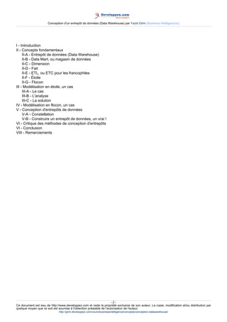 Conception d'un entrepôt de données (Data Warehouse) par Yazid Grim (Business Intelligen(ce))




I - Introduction
II - Concepts fondamentaux
     II-A - Entrepôt de données (Data Warehouse)
     II-B - Data Mart, ou magasin de données
     II-C - Dimension
     II-D - Fait
     II-E - ETL, ou ETC pour les francophiles
     II-F - Étoile
     II-G - Flocon
III - Modélisation en étoile, un cas
     III-A - Le cas
     III-B - L'analyse
     III-C - La solution
IV - Modélisation en flocon, un cas
V - Conception d'entrepôts de données
     V-A - Constellation
     V-B - Construire un entrepôt de données, un vrai !
VI - Critique des méthodes de conception d'entrepôts
VI - Conclusion
VIII - Remerciements




                                                                      -2-
Ce document est issu de http://www.developpez.com et reste la propriété exclusive de son auteur. La copie, modification et/ou distribution par
quelque moyen que ce soit est soumise à l'obtention préalable de l'autorisation de l'auteur.
                               http://grim.developpez.com/cours/businessintelligence/concepts/conception-datawarehouse/
 