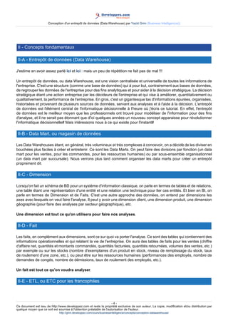 Conception d'un entrepôt de données (Data Warehouse) par Yazid Grim (Business Intelligen(ce))




 II - Concepts fondamentaux

 II-A - Entrepôt de données (Data Warehouse)

J'estime en avoir assez parlé ici et ici : mais un peu de répétition ne fait pas de mal !!!

Un entrepôt de données, ou data Warehouse, est une vision centralisée et universelle de toutes les informations de
l'entreprise. C'est une structure (comme une base de données) qui à pour but, contrairement aux bases de données,
de regrouper les données de l'entreprise pour des fins analytiques et pour aider à la décision stratégique. La décision
stratégique étant une action entreprise par les décideurs de l'entreprise et qui vise à améliorer, quantitativement ou
qualitativement, la performance de l'entreprise. En gros, c'est un gigantesque tas d'informations épurées, organisées,
historisées et provenant de plusieurs sources de données, servant aux analyses et à l'aide à la décision. L'entrepôt
de données est l'élément central de l'informatique décisionnelle à l'heure où j'écris ce tutorial. En effet, l'entrepôt
de données est le meilleur moyen que les professionnels ont trouvé pour modéliser de l'information pour des fins
d'analyse, et il ne serait pas étonnant que d'ici quelques années un nouveau concept apparaisse pour révolutionner
l'informatique décisionnelle# Mais intéressons nous à ce qui existe pour l'instant#

 II-B - Data Mart, ou magasin de données

Les Data Warehouses étant, en général, très volumineux et très complexes à concevoir, on a décidé de les diviser en
bouchées plus faciles à créer et entretenir. Ce sont les Data Marts. On peut faire des divisions par fonction (un data
mart pour les ventes, pour les commandes, pour les ressources humaines) ou par sous-ensemble organisationnel
(un data mart par succursale). Nous verrons plus tard comment organiser les data marts pour créer un entrepôt
proprement dit.

 II-C - Dimension

Lorsqu'on fait un schéma de BD pour un système d'information classique, on parle en termes de tables et de relations,
une table étant une représentation d'une entité et une relation une technique pour lier ces entités. Et bien en BI, on
parle en termes de Dimension et de Faits. C'est une autre approche des données, on entend par dimensions les
axes avec lesquels on veut faire l'analyse. Il peut y avoir une dimension client, une dimension produit, une dimension
géographie (pour faire des analyses par secteur géographique), etc.

Une dimension est tout ce qu'on utilisera pour faire nos analyses.

 II-D - Fait

Les faits, en complément aux dimensions, sont ce sur quoi va porter l'analyse. Ce sont des tables qui contiennent des
informations opérationnelles et qui relatent la vie de l'entreprise. On aura des tables de faits pour les ventes (chiffre
d'affaire net, quantités et montants commandés, quantités facturées, quantités retournées, volumes des ventes, etc.)
par exemple ou sur les stocks (nombre d'exemplaires d'un produit en stock, niveau de remplissage du stock, taux
de roulement d'une zone, etc.), ou peut être sur les ressources humaines (performances des employés, nombre de
demandes de congés, nombre de démissions, taux de roulement des employés, etc.).

Un fait est tout ce qu'on voudra analyser.

 II-E - ETL, ou ETC pour les francophiles



                                                                      -4-
Ce document est issu de http://www.developpez.com et reste la propriété exclusive de son auteur. La copie, modification et/ou distribution par
quelque moyen que ce soit est soumise à l'obtention préalable de l'autorisation de l'auteur.
                               http://grim.developpez.com/cours/businessintelligence/concepts/conception-datawarehouse/
 