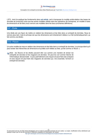 Conception d'un entrepôt de données (Data Warehouse) par Yazid Grim (Business Intelligen(ce))




L'ETL, dont j'ai expliqué les fondements dans cet article, sert à transposer le modèle entité-relation des bases de
données de production ainsi que les autres modèles utilisés dans les opérations de l'entreprise, en modèle à base
de dimensions et de faits (nous verrons ces modèles dans les deux prochaines définitions).

 II-F - Étoile

Une étoile est une façon de mettre en relation les dimensions et les faits dans un entrepôt de données. Nous le
verrons plus tard, mais le principe est que les dimensions sont directement reliées à un fait (schématiquement, ça
fait comme une étoile).

 II-G - Flocon

Un autre modèle de mise en relation des dimensions et des faits dans un entrepôt de données. Le principe étant qu'il
peut exister des hiérarchies de dimensions et qu'elles sont reliées au faits, ça fait comme un flocon :)

    Note : les flocons et les étoiles peuvent être vus comme une manière de diviser les
    entrepôts de données et les magasins de données. On peut les voir comme l'atome de
    l'informatique décisionnelle : le plus petit élément avec lequel ont peut faire des analyses
    et avec lequel ont peut faire des magasins de données qui, mis ensemble, forment un
    entrepôt de données.




                                                                      -5-
Ce document est issu de http://www.developpez.com et reste la propriété exclusive de son auteur. La copie, modification et/ou distribution par
quelque moyen que ce soit est soumise à l'obtention préalable de l'autorisation de l'auteur.
                               http://grim.developpez.com/cours/businessintelligence/concepts/conception-datawarehouse/
 