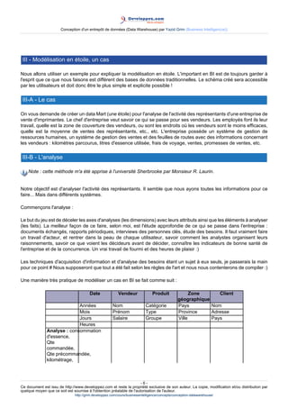 Conception d'un entrepôt de données (Data Warehouse) par Yazid Grim (Business Intelligen(ce))




 III - Modélisation en étoile, un cas

Nous allons utiliser un exemple pour expliquer la modélisation en étoile. L'important en BI est de toujours garder à
l'esprit que ce que nous faisons est différent des bases de données traditionnelles. Le schéma créé sera accessible
par les utilisateurs et doit donc être le plus simple et explicite possible !

 III-A - Le cas

On vous demande de créer un data Mart (une étoile) pour l'analyse de l'activité des représentants d'une entreprise de
vente d'imprimantes. Le chef d'entreprise veut savoir ce qui se passe pour ses vendeurs. Les employés font ils leur
travail, quelle est la zone de couverture des vendeurs, ou sont les endroits où les vendeurs sont le moins efficaces,
quelle est la moyenne de ventes des représentants, etc., etc. L'entreprise possède un système de gestion de
ressources humaines, un système de gestion des ventes et des feuilles de routes avec des informations concernant
les vendeurs : kilomètres parcourus, litres d'essence utilisée, frais de voyage, ventes, promesses de ventes, etc.

 III-B - L'analyse

    Note : cette méthode m'a été apprise à l'université Sherbrooke par Monsieur R. Laurin.


Notre objectif est d'analyser l'activité des représentants. Il semble que nous ayons toutes les informations pour ce
faire... Mais dans différents systèmes.

Commençons l'analyse :

Le but du jeu est de déceler les axes d'analyses (les dimensions) avec leurs attributs ainsi que les éléments à analyser
(les faits). La meilleur façon de ce faire, selon moi, est l'étude approfondie de ce qui se passe dans l'entreprise :
documents échangés, rapports périodiques, interviews des personnes clés, étude des besoins. Il faut vraiment faire
un travail d'acteur, et rentrer dans la peau de chaque utilisateur, savoir comment les analystes organisent leurs
raisonnements, savoir ce que voient les décideurs avant de décider, connaître les indicateurs de bonne santé de
l'entreprise et de la concurrence. Un vrai travail de fourmi et des heures de plaisir :)

Les techniques d'acquisition d'information et d'analyse des besoins étant un sujet à eux seuls, je passerais la main
pour ce point # Nous supposeront que tout a été fait selon les règles de l'art et nous nous contenterons de compiler :)

Une manière très pratique de modéliser un cas en BI se fait comme suit :

                                        Date              Vendeur               Produit               Zone      Client
                                                                                                géographique
                             Années                   Nom                  Catégorie            Pays         Nom
                             Mois                     Prénom               Type                 Province     Adresse
                             Jours                    Salaire              Groupe               Ville        Pays
                             Heures
               Analyse : consommation
               d'essence,
               Qte
               commandée,
               Qte précommandée,
               kilométrage,



                                                                      -6-
Ce document est issu de http://www.developpez.com et reste la propriété exclusive de son auteur. La copie, modification et/ou distribution par
quelque moyen que ce soit est soumise à l'obtention préalable de l'autorisation de l'auteur.
                               http://grim.developpez.com/cours/businessintelligence/concepts/conception-datawarehouse/
 