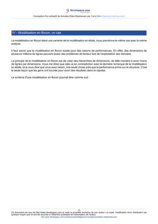 Conception d'un entrepôt de données (Data Warehouse) par Yazid Grim (Business Intelligen(ce))




 IV - Modélisation en flocon, un cas

La modélisation en flocon étant une variante de la modélisation en étoile, nous prendrons le même cas avec la même
analyse.

Il faut savoir que la modélisation en flocon existe pour des raisons de performances. En effet, des dimensions de
plusieurs millions de lignes peuvent poser des problèmes de lenteur lors de l'exploitation des données.

Le principe de la modélisation en flocon est de créer des hiérarchies de dimensions, de telle manière à avoir moins
de lignes par dimensions. Vous me direz que cela va en contradiction avec la dernière remarque de la modélisation
en étoile, et je vous dirai que vous avez raison, à la seule chose prés que la performance prime sur la structure. C'est
la seule façon que les gens ont trouvée pour avoir des résultats clairs et rapides.

Le schéma d'une modélisation en flocon pourrait être comme suit :




                                                                      -9-
Ce document est issu de http://www.developpez.com et reste la propriété exclusive de son auteur. La copie, modification et/ou distribution par
quelque moyen que ce soit est soumise à l'obtention préalable de l'autorisation de l'auteur.
                               http://grim.developpez.com/cours/businessintelligence/concepts/conception-datawarehouse/
 