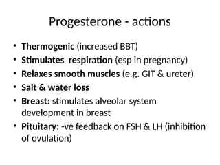 Progesterone - actions
• Thermogenic (increased BBT)
• Stimulates respiration (esp in pregnancy)
• Relaxes smooth muscles (e.g. GIT & ureter)
• Salt & water loss
• Breast: stimulates alveolar system
development in breast
• Pituitary: -ve feedback on FSH & LH (inhibition
of ovulation)
 