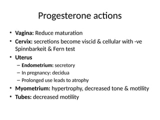 Progesterone actions
• Vagina: Reduce maturation
• Cervix: secretions become viscid & cellular with -ve
Spinnbarkeit & Fern test
• Uterus
– Endometrium: secretory
– In pregnancy: decidua
– Prolonged use leads to atrophy
• Myometrium: hypertrophy, decreased tone & motility
• Tubes: decreased motility
 