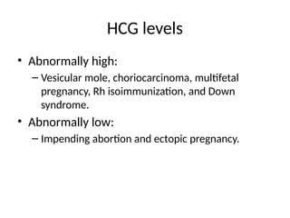 HCG levels
• Abnormally high:
– Vesicular mole, choriocarcinoma, multifetal
pregnancy, Rh isoimmunization, and Down
syndrome.
• Abnormally low:
– Impending abortion and ectopic pregnancy.
 