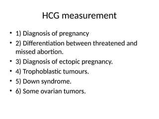 HCG measurement
• 1) Diagnosis of pregnancy
• 2) Differentiation between threatened and
missed abortion.
• 3) Diagnosis of ectopic pregnancy.
• 4) Trophoblastic tumours.
• 5) Down syndrome.
• 6) Some ovarian tumors.
 