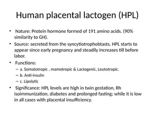 Human placental lactogen (HPL)
• Nature: Protein hormone formed of 191 amino acids. (90%
similarity to GH).
• Source: secreted from the syncytiotrophobtasts. HPL starts to
appear since early pregnancy and steadily increases till before
labor.
• Functions:
– a. Somatotropic , mamotropic & Lactogenic, Leutotropic.
– b. Anti-insulin
– c. Lipolytic
• Significance: HPL levels are high in twin gestation, Rh
isoimmunization, diabetes and prolonged fasting; while it is low
in all cases with placental insufficiency.
 