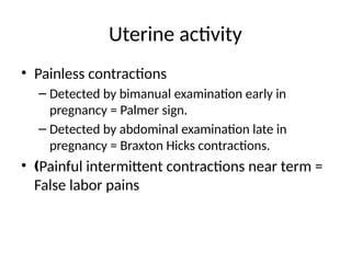 Uterine activity
• Painless contractions
– Detected by bimanual examination early in
pregnancy = Palmer sign.
– Detected by abdominal examination late in
pregnancy = Braxton Hicks contractions.
• Painful intermittent contractions near term =
‚
False labor pains
 