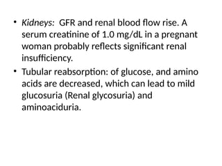 • Kidneys: GFR and renal blood flow rise. A
serum creatinine of 1.0 mg/dL in a pregnant
woman probably reflects significant renal
insufficiency.
• Tubular reabsorption: of glucose, and amino
acids are decreased, which can lead to mild
glucosuria (Renal glycosuria) and
aminoaciduria.
 