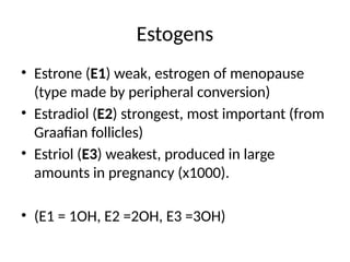 Estogens
• Estrone (E1) weak, estrogen of menopause
(type made by peripheral conversion)
• Estradiol (E2) strongest, most important (from
Graafian follicles)
• Estriol (E3) weakest, produced in large
amounts in pregnancy (x1000).
• (E1 = 1OH, E2 =2OH, E3 =3OH)
 