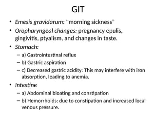 GIT
• Emesis gravidarum: "morning sickness”
• Oropharyngeal changes: pregnancy epulis,
gingivitis, ptyalism, and changes in taste.
• Stomach:
– a) Gastrointestinal reflux
– b) Gastric aspiration
– c) Decreased gastric acidity: This may interfere with iron
absorption, leading to anemia.
• Intestine
– a) Abdominal bloating and constipation
– b) Hemorrhoids: due to constipation and increased local
venous pressure.
 