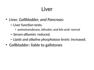 Liver
• Liver, Gallbladder, and Pancreas:
– Liver function tests:
• aminotransferase, bilirubin, and bile acid: normal
– Serum albumin: reduced.
– Lipids and alkaline phosphatase levels: increased.
• Gallbladder: liable to gallstones
 