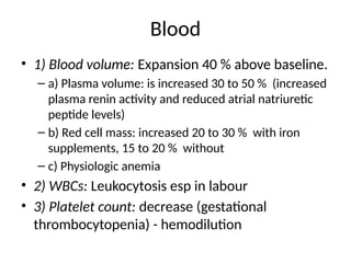 Blood
• 1) Blood volume: Expansion 40 % above baseline.
– a) Plasma volume: is increased 30 to 50 % (increased
plasma renin activity and reduced atrial natriuretic
peptide levels)
– b) Red cell mass: increased 20 to 30 % with iron
supplements, 15 to 20 % without
– c) Physiologic anemia
• 2) WBCs: Leukocytosis esp in labour
• 3) Platelet count: decrease (gestational
thrombocytopenia) - hemodilution
 