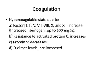 Coagulation
• Hypercoagulable state due to:
a) Factors I, II, V, VII, VIII, X, and Xll: increase
(Increased fibrinogen (up to 600 mg %)).
b) Resistance to activated protein C: increases
c) Protein S: decreases
d) D-dimer levels: are increased
 