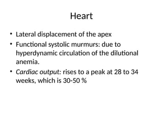 Heart
• Lateral displacement of the apex
• Functional systolic murmurs: due to
hyperdynamic circulation of the dilutional
anemia.
• Cardiac output: rises to a peak at 28 to 34
weeks, which is 30-50 %
 
